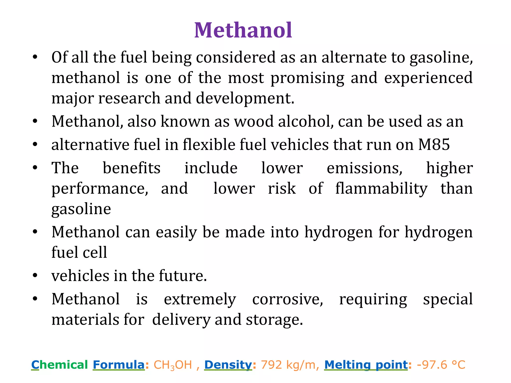 Chemical Formula: CH3OH , Density: 792 kg/m, Melting point: -97.6 °C
Methanol
• Of all the fuel being considered as an alternate to gasoline,
methanol is one of the most promising and experienced
major research and development.
• Methanol, also known as wood alcohol, can be used as an
• alternative fuel in flexible fuel vehicles that run on M85
• The benefits include lower emissions, higher
performance, and lower risk of flammability than
gasoline
• Methanol can easily be made into hydrogen for hydrogen
fuel cell
• vehicles in the future.
• Methanol is extremely corrosive, requiring special
materials for delivery and storage.
 