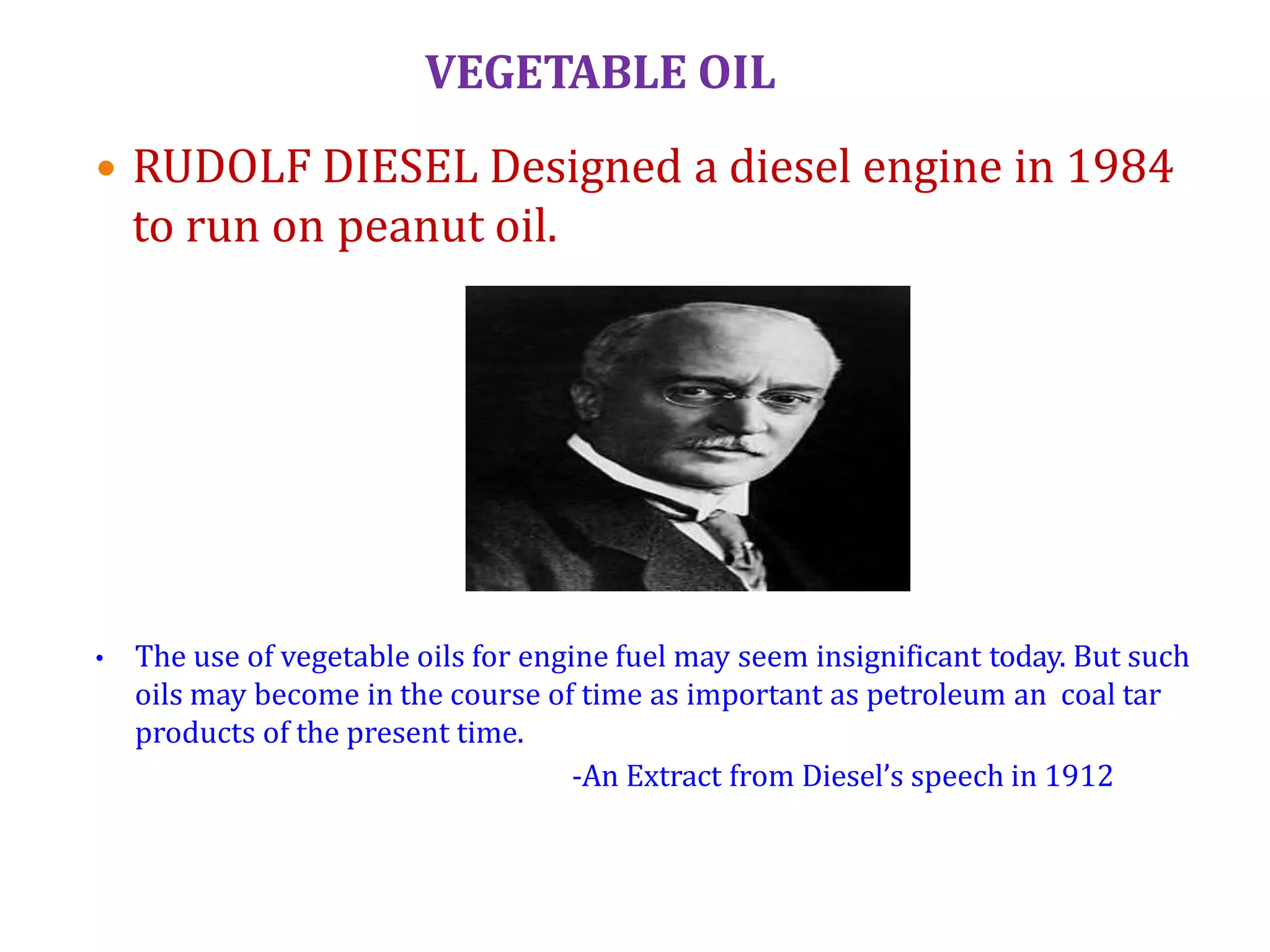 VEGETABLE OIL
 RUDOLF DIESEL Designed a diesel engine in 1984
to run on peanut oil.
• The use of vegetable oils for engine fuel may seem insignificant today. But such
oils may become in the course of time as important as petroleum an coal tar
products of the present time.
-An Extract from Diesel’s speech in 1912
 