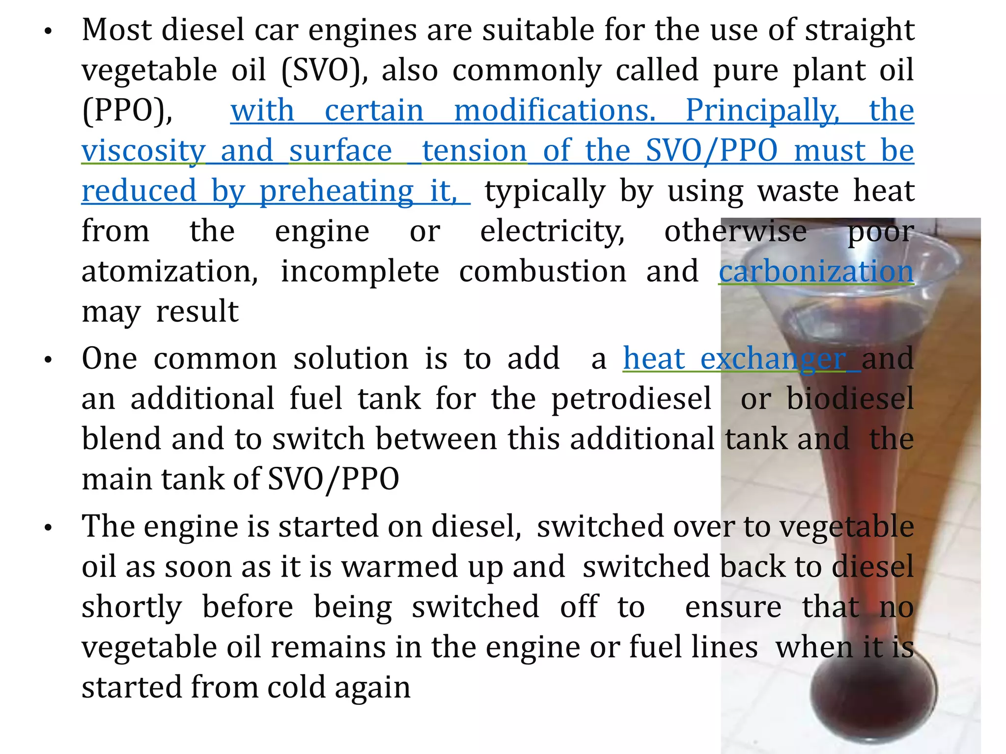 • Most diesel car engines are suitable for the use of straight
vegetable oil (SVO), also commonly called pure plant oil
(PPO), with certain modifications. Principally, the
viscosity and surface tension of the SVO/PPO must be
reduced by preheating it, typically by using waste heat
from the engine or electricity, otherwise poor
atomization, incomplete combustion and carbonization
may result
• One common solution is to add a heat exchanger and
an additional fuel tank for the petrodiesel or biodiesel
blend and to switch between this additional tank and the
main tank of SVO/PPO
• The engine is started on diesel, switched over to vegetable
oil as soon as it is warmed up and switched back to diesel
shortly before being switched off to ensure that no
vegetable oil remains in the engine or fuel lines when it is
started from cold again
 