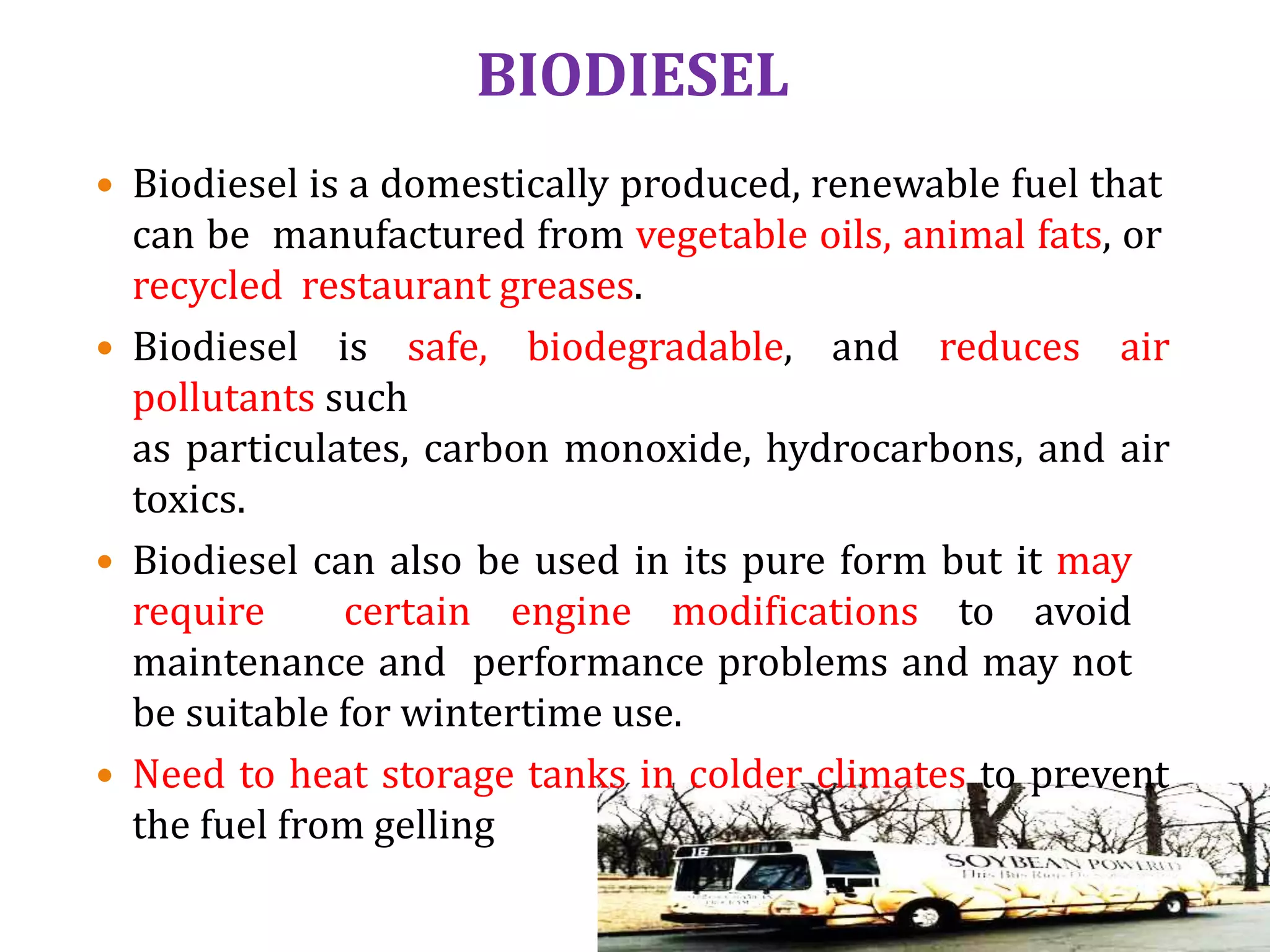 BIODIESEL
 Biodiesel is a domestically produced, renewable fuel that
can be manufactured from vegetable oils, animal fats, or
recycled restaurant greases.
 Biodiesel is safe, biodegradable, and reduces air
pollutants such
as particulates, carbon monoxide, hydrocarbons, and air
toxics.
 Biodiesel can also be used in its pure form but it may
require certain engine modifications to avoid
maintenance and performance problems and may not
be suitable for wintertime use.
 Need to heat storage tanks in colder climates to prevent
the fuel from gelling
 