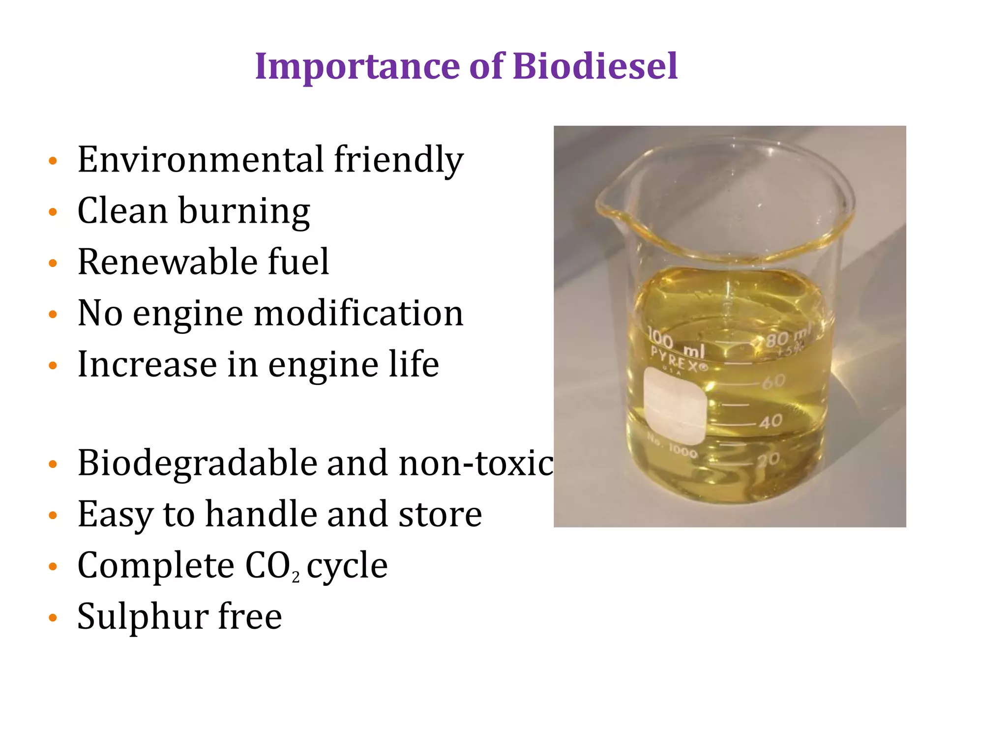 Importance of Biodiesel
• Environmental friendly
• Clean burning
• Renewable fuel
• No engine modification
• Increase in engine life
• Biodegradable and non-toxic
• Easy to handle and store
• Complete CO2 cycle
• Sulphur free
 
