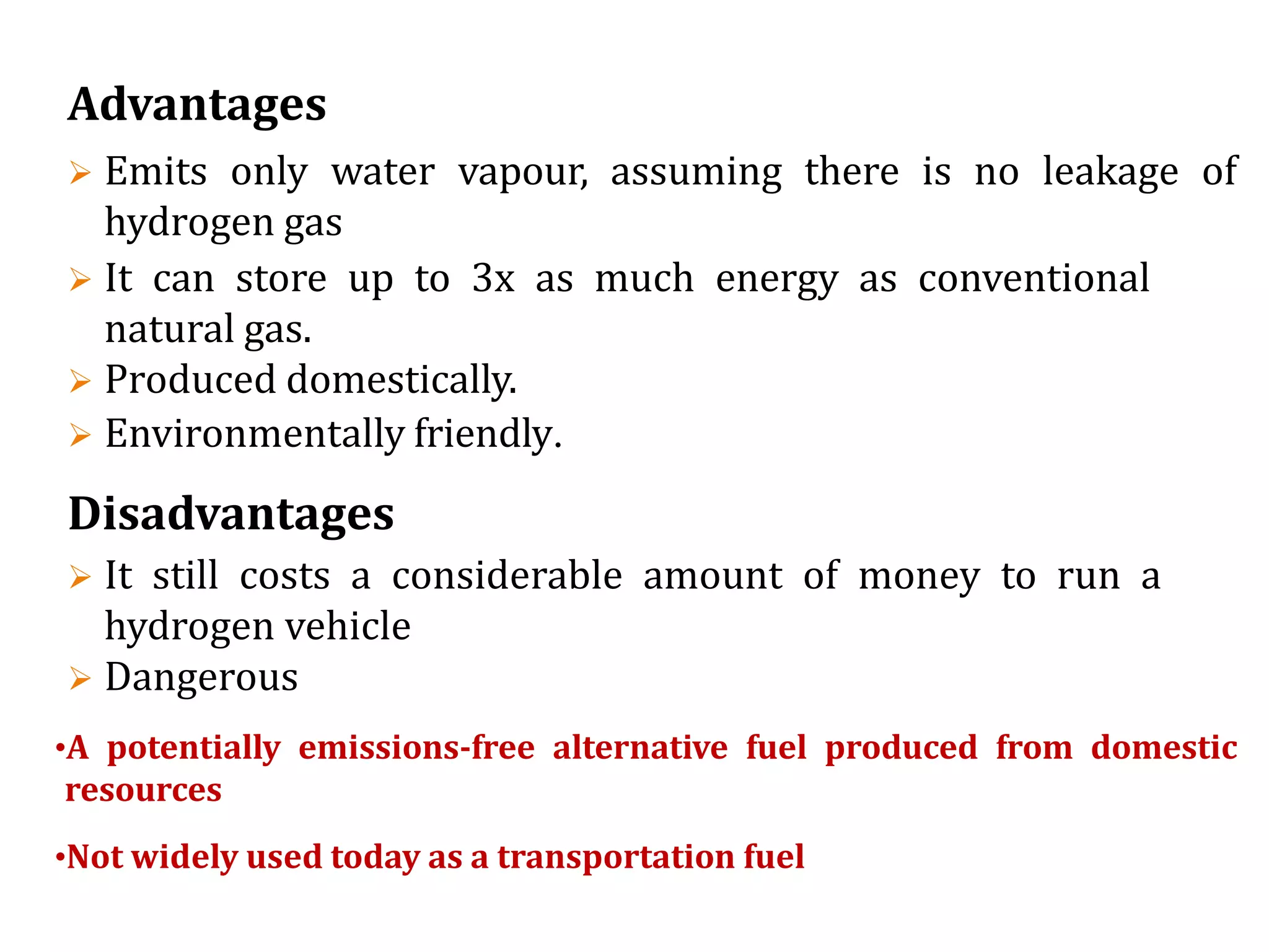 Advantages
 Emits only water vapour, assuming there is no leakage of
hydrogen gas
 It can store up to 3x as much energy as conventional
natural gas.
 Produced domestically.
 Environmentally friendly.
Disadvantages
 It still costs a considerable amount of money to run a
hydrogen vehicle
 Dangerous
•A potentially emissions-free alternative fuel produced from domestic
resources
•Not widely used today as a transportation fuel
 
