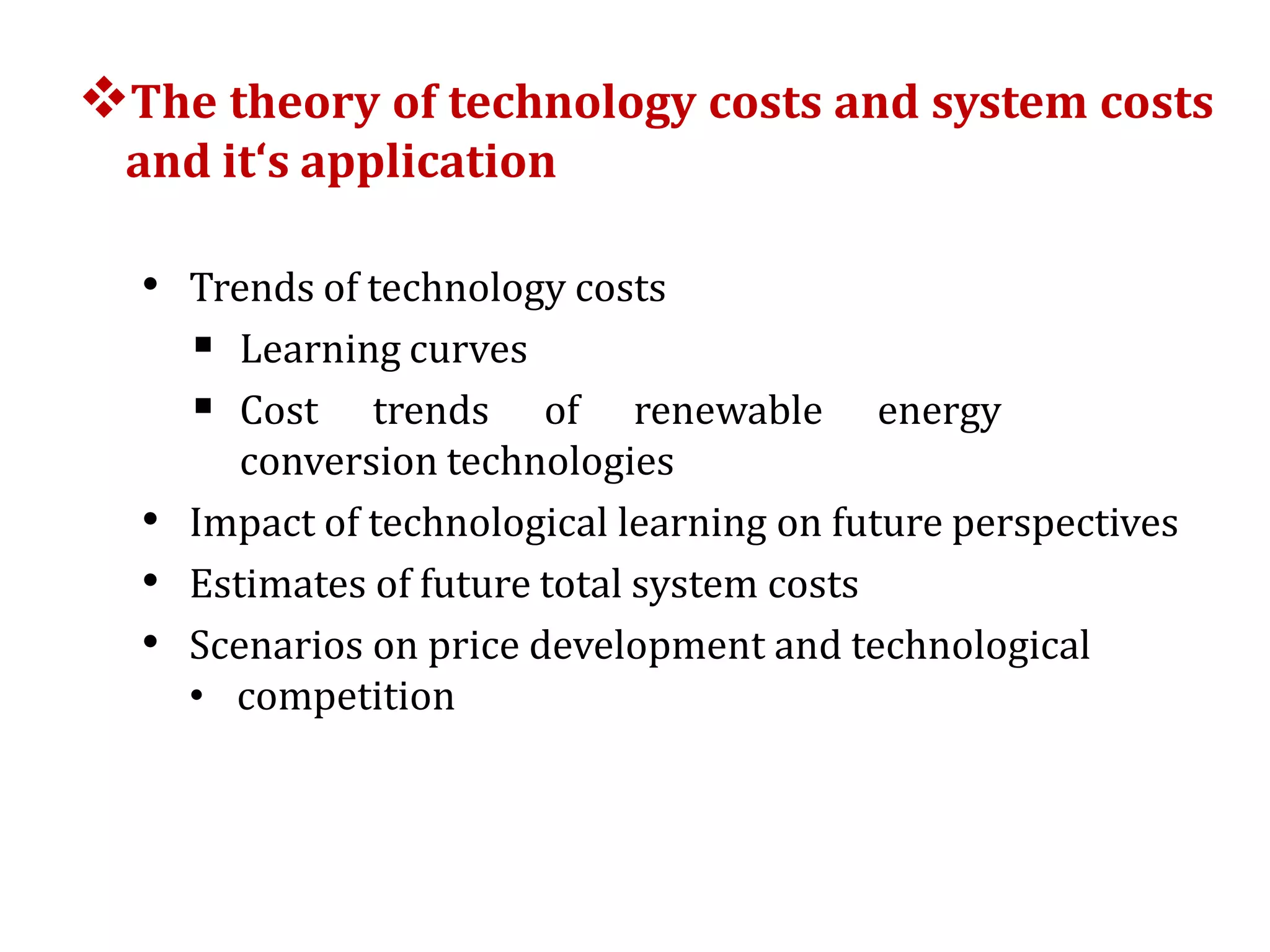 The theory of technology costs and system costs
and it‘s application
• Trends of technology costs
 Learning curves
 Cost trends of renewable energy
conversion technologies
• Impact of technological learning on future perspectives
• Estimates of future total system costs
• Scenarios on price development and technological
• competition
 
