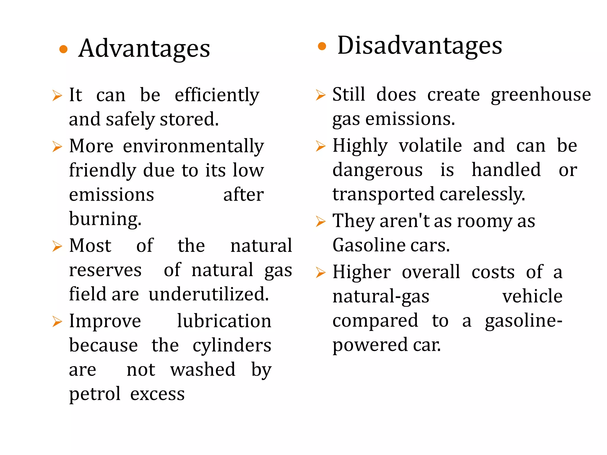  Advantages
 It can be efficiently
and safely stored.
 More environmentally
friendly due to its low
emissions after
burning.
 Most of the natural
reserves of natural gas
field are underutilized.
 Improve lubrication
because the cylinders
are not washed by
petrol excess
 Disadvantages
 Still does create greenhouse
gas emissions.
 Highly volatile and can be
dangerous is handled or
transported carelessly.
 They aren't as roomy as
Gasoline cars.
 Higher overall costs of a
natural-gas vehicle
compared to a gasoline-
powered car.
 