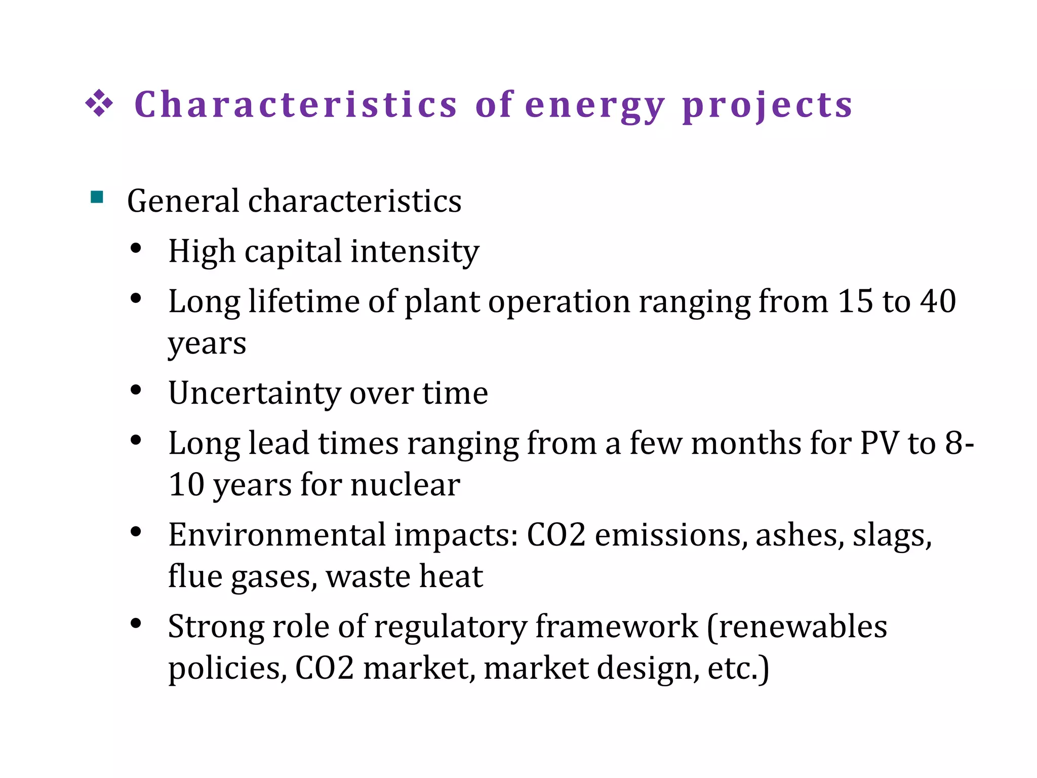  Characteristics of energy projects
 General characteristics
• High capital intensity
• Long lifetime of plant operation ranging from 15 to 40
years
• Uncertainty over time
• Long lead times ranging from a few months for PV to 8-
10 years for nuclear
• Environmental impacts: CO2 emissions, ashes, slags,
flue gases, waste heat
• Strong role of regulatory framework (renewables
policies, CO2 market, market design, etc.)
 