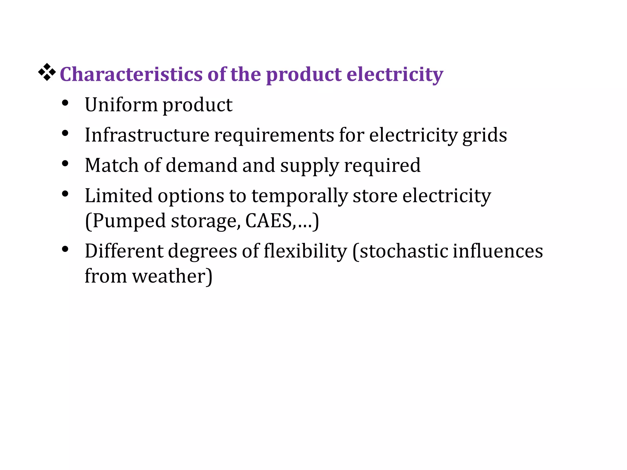 Characteristics of the product electricity
• Uniform product
• Infrastructure requirements for electricity grids
• Match of demand and supply required
• Limited options to temporally store electricity
(Pumped storage, CAES,…)
• Different degrees of flexibility (stochastic influences
from weather)
 