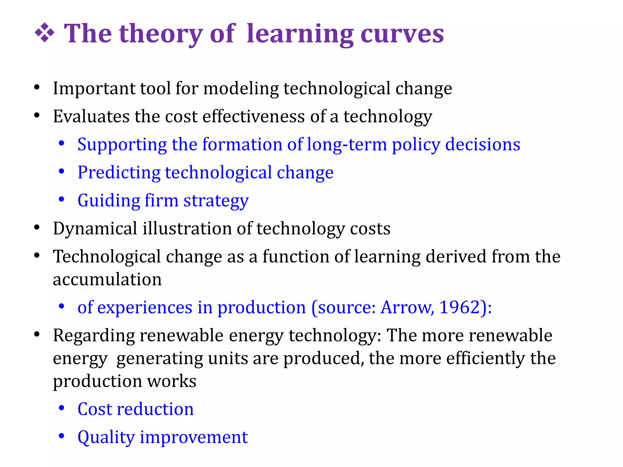  The theory of learning curves
• Important tool for modeling technological change
• Evaluates the cost effectiveness of a technology
• Supporting the formation of long-term policy decisions
• Predicting technological change
• Guiding firm strategy
• Dynamical illustration of technology costs
• Technological change as a function of learning derived from the
accumulation
• of experiences in production (source: Arrow, 1962):
• Regarding renewable energy technology: The more renewable
energy generating units are produced, the more efficiently the
production works
• Cost reduction
• Quality improvement
 