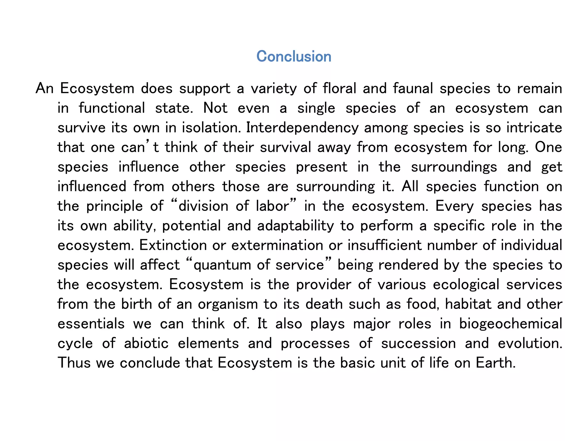 Conclusion
An Ecosystem does support a variety of floral and faunal species to remain
in functional state. Not even a single species of an ecosystem can
survive its own in isolation. Interdependency among species is so intricate
that one can’t think of their survival away from ecosystem for long. One
species influence other species present in the surroundings and get
influenced from others those are surrounding it. All species function on
the principle of “division of labor” in the ecosystem. Every species has
its own ability, potential and adaptability to perform a specific role in the
ecosystem. Extinction or extermination or insufficient number of individual
species will affect “quantum of service” being rendered by the species to
the ecosystem. Ecosystem is the provider of various ecological services
from the birth of an organism to its death such as food, habitat and other
essentials we can think of. It also plays major roles in biogeochemical
cycle of abiotic elements and processes of succession and evolution.
Thus we conclude that Ecosystem is the basic unit of life on Earth.
 