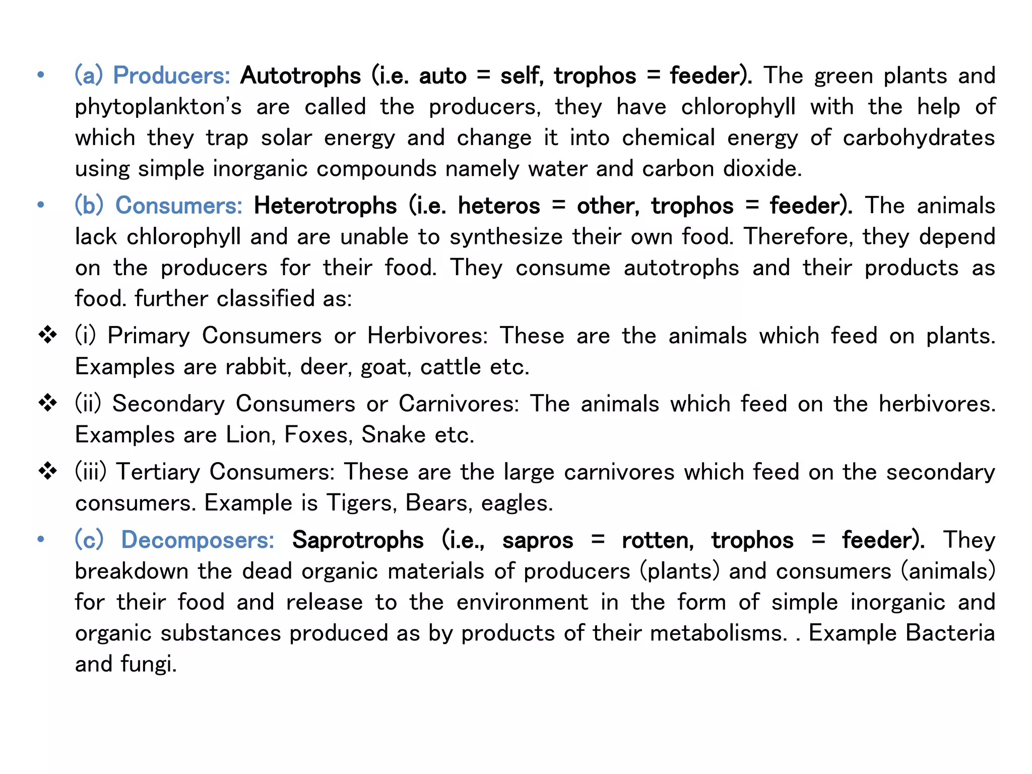 • (a) Producers: Autotrophs (i.e. auto = self, trophos = feeder). The green plants and
phytoplankton's are called the producers, they have chlorophyll with the help of
which they trap solar energy and change it into chemical energy of carbohydrates
using simple inorganic compounds namely water and carbon dioxide.
• (b) Consumers: Heterotrophs (i.e. heteros = other, trophos = feeder). The animals
lack chlorophyll and are unable to synthesize their own food. Therefore, they depend
on the producers for their food. They consume autotrophs and their products as
food. further classified as:
 (i) Primary Consumers or Herbivores: These are the animals which feed on plants.
Examples are rabbit, deer, goat, cattle etc.
 (ii) Secondary Consumers or Carnivores: The animals which feed on the herbivores.
Examples are Lion, Foxes, Snake etc.
 (iii) Tertiary Consumers: These are the large carnivores which feed on the secondary
consumers. Example is Tigers, Bears, eagles.
• (c) Decomposers: Saprotrophs (i.e., sapros = rotten, trophos = feeder). They
breakdown the dead organic materials of producers (plants) and consumers (animals)
for their food and release to the environment in the form of simple inorganic and
organic substances produced as by products of their metabolisms. . Example Bacteria
and fungi.
 