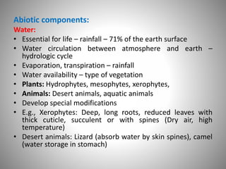 Abiotic components:
Water:
• Essential for life – rainfall – 71% of the earth surface
• Water circulation between atmosphere and earth –
hydrologic cycle
• Evaporation, transpiration – rainfall
• Water availability – type of vegetation
• Plants: Hydrophytes, mesophytes, xerophytes,
• Animals: Desert animals, aquatic animals
• Develop special modifications
• E.g., Xerophytes: Deep, long roots, reduced leaves with
thick cuticle, succulent or with spines (Dry air, high
temperature)
• Desert animals: Lizard (absorb water by skin spines), camel
(water storage in stomach)
 