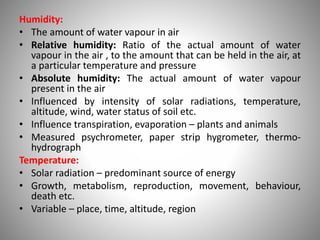 Humidity:
• The amount of water vapour in air
• Relative humidity: Ratio of the actual amount of water
vapour in the air , to the amount that can be held in the air, at
a particular temperature and pressure
• Absolute humidity: The actual amount of water vapour
present in the air
• Influenced by intensity of solar radiations, temperature,
altitude, wind, water status of soil etc.
• Influence transpiration, evaporation – plants and animals
• Measured psychrometer, paper strip hygrometer, thermo-
hydrograph
Temperature:
• Solar radiation – predominant source of energy
• Growth, metabolism, reproduction, movement, behaviour,
death etc.
• Variable – place, time, altitude, region
 