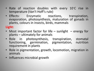 • Rate of reaction doubles with every 10◦C rise in
temperature (Van’t Hoff’s rule)
• Effects: Enzymatic reactions, transpiration,
evaporation, photosynthesis, maturation of gonads in
plants, colours in insects, birds, mammals
Light:
• Most important factor for life – sunlight – energy for
plants – ultimately for animals
• Role in photosynthesis, transpiration, stomatal
functioning, germination, pigmentation, nutrition
requirement in plants
• Role in pigmentation, growth, locomotion, migration in
animals
• Influences microbial growth
 