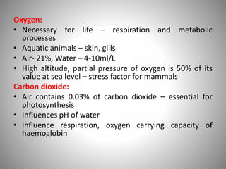 Oxygen:
• Necessary for life – respiration and metabolic
processes
• Aquatic animals – skin, gills
• Air- 21%, Water – 4-10ml/L
• High altitude, partial pressure of oxygen is 50% of its
value at sea level – stress factor for mammals
Carbon dioxide:
• Air contains 0.03% of carbon dioxide – essential for
photosynthesis
• Influences pH of water
• Influence respiration, oxygen carrying capacity of
haemoglobin
 