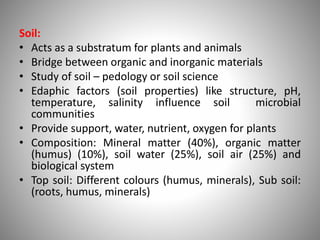 Soil:
• Acts as a substratum for plants and animals
• Bridge between organic and inorganic materials
• Study of soil – pedology or soil science
• Edaphic factors (soil properties) like structure, pH,
temperature, salinity influence soil microbial
communities
• Provide support, water, nutrient, oxygen for plants
• Composition: Mineral matter (40%), organic matter
(humus) (10%), soil water (25%), soil air (25%) and
biological system
• Top soil: Different colours (humus, minerals), Sub soil:
(roots, humus, minerals)
 