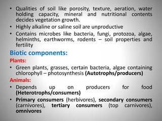 • Qualities of soil like porosity, texture, aeration, water
holding capacity, mineral and nutritional contents
decides vegetation growth.
• Highly alkaline or saline soil are unproductive
• Contains microbes like bacteria, fungi, protozoa, algae,
helminths, earthworms, rodents – soil properties and
fertility
Biotic components:
Plants:
• Green plants, grasses, certain bacteria, algae containing
chlorophyll – photosynthesis (Autotrophs/producers)
Animals:
• Depends up on producers for food
(Heterotrophs/consumers)
• Primary consumers (herbivores), secondary consumers
(carnivores), tertiary consumers (top carnivores),
omnivores
 