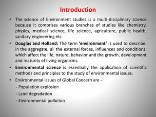 Introduction
• The science of Environment studies is a multi-disciplinary science
because it comprises various branches of studies like chemistry,
physics, medical science, life science, agriculture, public health,
sanitary engineering etc.
• Douglas and Holland: The term ‘environment’ is used to describe,
in the aggregate, all the external forces, influences and conditions,
which affect the life, nature, behavior and the growth, development
and maturity of living organisms.
• Environmental science is essentially the application of scientific
methods and principles to the study of environmental issues.
• Environmental Issues of Global Concern are –
- Population explosion
- Land degradation
- Environmental pollution
 