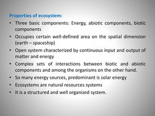 Properties of ecosystem:
• Three basic components: Energy, abiotic components, biotic
components
• Occupies certain well-defined area on the spatial dimension
(earth – spaceship)
• Open system characterized by continuous input and output of
matter and energy
• Complex sets of interactions between biotic and abiotic
components and among the organisms on the other hand.
• So many energy sources, predominant is solar energy
• Ecosystems are natural resources systems
• It is a structured and well organized system.
 