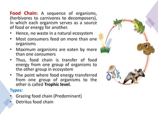 Food Chain: A sequence of organisms,
(herbivores to carnivores to decomposers),
in which each organism serves as a source
of food or energy for another.
• Hence, no waste in a natural ecosystem
• Most consumers feed on more than one
organisms
• Maximum organisms are eaten by more
than one consumers
• Thus, food chain is transfer of food
energy from one group of organisms to
the other group in ecosystem
• The point where food energy transferred
from one group of organisms to the
other is called Trophic level.
Types:
• Grazing food chain (Predominant)
• Detritus food chain
 