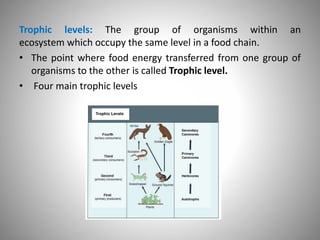 Trophic levels: The group of organisms within an
ecosystem which occupy the same level in a food chain.
• The point where food energy transferred from one group of
organisms to the other is called Trophic level.
• Four main trophic levels
 