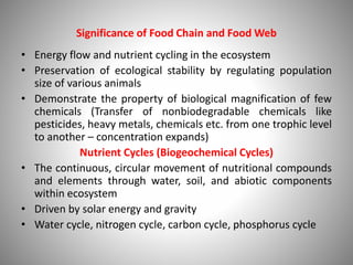 Significance of Food Chain and Food Web
• Energy flow and nutrient cycling in the ecosystem
• Preservation of ecological stability by regulating population
size of various animals
• Demonstrate the property of biological magnification of few
chemicals (Transfer of nonbiodegradable chemicals like
pesticides, heavy metals, chemicals etc. from one trophic level
to another – concentration expands)
Nutrient Cycles (Biogeochemical Cycles)
• The continuous, circular movement of nutritional compounds
and elements through water, soil, and abiotic components
within ecosystem
• Driven by solar energy and gravity
• Water cycle, nitrogen cycle, carbon cycle, phosphorus cycle
 