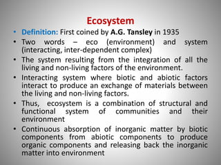 Ecosystem
• Definition: First coined by A.G. Tansley in 1935
• Two words – eco (environment) and system
(interacting, inter-dependent complex)
• The system resulting from the integration of all the
living and non-living factors of the environment.
• Interacting system where biotic and abiotic factors
interact to produce an exchange of materials between
the living and non-living factors.
• Thus, ecosystem is a combination of structural and
functional system of communities and their
environment
• Continuous absorption of inorganic matter by biotic
components from abiotic components to produce
organic components and releasing back the inorganic
matter into environment
 