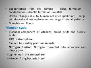 • Vapourization from sea surface – cloud formation –
condensation – droplet formation – rainfall
• Drastic changes due to human activities (pollution) - Large
withdrawal and less replacement – change in rainfall patterns
• Draughts and floods
Nitrogen cycle:
• Essential component of vitamins, amino acids and nucleic
acids
• 78% in atmosphere
• Can not be used by plants or animals
• Nitrogen fixation: Nitrogen converted into ammonia and
nitrate by –
- Lightening in the atmosphere
- Nitrogen fixing bacteria in soil
 