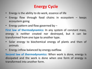 Energy Cycle
• Energy is the ability to do work, essence of life
• Energy flow through food chains in ecosystem – keeps
ecosystem going
• Energy pattern and flow governed by –
First law of thermodynamics: In any system of constant mass,
energy is neither created nor destroyed, but it can be
transformed from one type to another type.
• Solar energy to biochemical energy of plants and then of
animals
• Energy inflow balanced by energy outflow.
Second law of thermodynamics: When work is done, energy is
dissipated and the work is done when one form of energy is
transformed into another form.
 