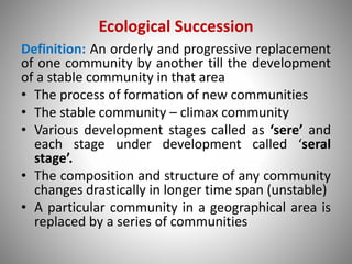 Ecological Succession
Definition: An orderly and progressive replacement
of one community by another till the development
of a stable community in that area
• The process of formation of new communities
• The stable community – climax community
• Various development stages called as ‘sere’ and
each stage under development called ‘seral
stage’.
• The composition and structure of any community
changes drastically in longer time span (unstable)
• A particular community in a geographical area is
replaced by a series of communities
 