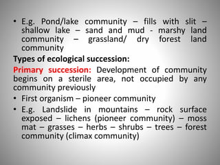 • E.g. Pond/lake community – fills with slit –
shallow lake – sand and mud - marshy land
community – grassland/ dry forest land
community
Types of ecological succession:
Primary succession: Development of community
begins on a sterile area, not occupied by any
community previously
• First organism – pioneer community
• E.g. Landslide in mountains – rock surface
exposed – lichens (pioneer community) – moss
mat – grasses – herbs – shrubs – trees – forest
community (climax community)
 