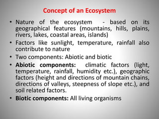 Concept of an Ecosystem
• Nature of the ecosystem - based on its
geographical features (mountains, hills, plains,
rivers, lakes, coastal areas, islands)
• Factors like sunlight, temperature, rainfall also
contribute to nature
• Two components: Abiotic and biotic
• Abiotic components: climatic factors (light,
temperature, rainfall, humidity etc.), geographic
factors (height and directions of mountain chains,
directions of valleys, steepness of slope etc.), and
soil related factors.
• Biotic components: All living organisms
 