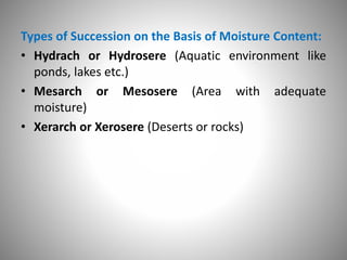 Types of Succession on the Basis of Moisture Content:
• Hydrach or Hydrosere (Aquatic environment like
ponds, lakes etc.)
• Mesarch or Mesosere (Area with adequate
moisture)
• Xerarch or Xerosere (Deserts or rocks)
 