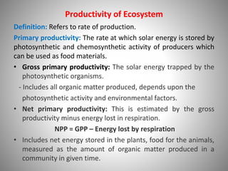 Productivity of Ecosystem
Definition: Refers to rate of production.
Primary productivity: The rate at which solar energy is stored by
photosynthetic and chemosynthetic activity of producers which
can be used as food materials.
• Gross primary productivity: The solar energy trapped by the
photosynthetic organisms.
- Includes all organic matter produced, depends upon the
photosynthetic activity and environmental factors.
• Net primary productivity: This is estimated by the gross
productivity minus energy lost in respiration.
NPP = GPP – Energy lost by respiration
• Includes net energy stored in the plants, food for the animals,
measured as the amount of organic matter produced in a
community in given time.
 