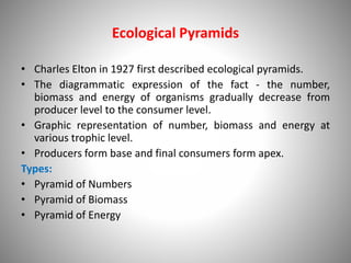Ecological Pyramids
• Charles Elton in 1927 first described ecological pyramids.
• The diagrammatic expression of the fact - the number,
biomass and energy of organisms gradually decrease from
producer level to the consumer level.
• Graphic representation of number, biomass and energy at
various trophic level.
• Producers form base and final consumers form apex.
Types:
• Pyramid of Numbers
• Pyramid of Biomass
• Pyramid of Energy
 