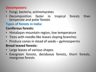 Decomposers:
• Fungi, bacteria, actinomycetes
• Decomposition faster in tropical forests than
temperate and polar forests
Types of forests in India:
Coniferous forests:
• Himalayan mountain region, low temperature
• Trees with needle-like leaves sloping branches
• Produce cones in stead of seeds – gymnosperms
Broad leaved forests:
• Large leaves of various shapes
• Evergreen forests, deciduous forests, thorn forests,
mangrove forests
 