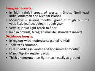 Evergreen forests:
• In high rainfall areas of western Ghats, North-east
India, Andaman and Nicobar islands
• Monsoon – several months, green through out the
year, little leaf shedding through year
• Very little sun light reach to floor
• Rich in orchids, ferns, animal life, abundant insects
Deciduous forests:
• In regions with moderate seasonal rainfall
• Teak trees common
• Leaf shedding in winter and hot summer months
• March/April – regain leaves
• Thick undergrowth as light reach easily at ground
 