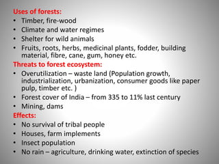 Uses of forests:
• Timber, fire-wood
• Climate and water regimes
• Shelter for wild animals
• Fruits, roots, herbs, medicinal plants, fodder, building
material, fibre, cane, gum, honey etc.
Threats to forest ecosystem:
• Overutilization – waste land (Population growth,
industrialization, urbanization, consumer goods like paper
pulp, timber etc. )
• Forest cover of India – from 335 to 11% last century
• Mining, dams
Effects:
• No survival of tribal people
• Houses, farm implements
• Insect population
• No rain – agriculture, drinking water, extinction of species
 