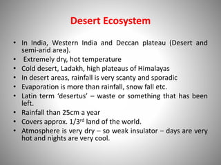 Desert Ecosystem
• In India, Western India and Deccan plateau (Desert and
semi-arid area).
• Extremely dry, hot temperature
• Cold desert, Ladakh, high plateaus of Himalayas
• In desert areas, rainfall is very scanty and sporadic
• Evaporation is more than rainfall, snow fall etc.
• Latin term ‘desertus’ – waste or something that has been
left.
• Rainfall than 25cm a year
• Covers approx. 1/3rd land of the world.
• Atmosphere is very dry – so weak insulator – days are very
hot and nights are very cool.
 