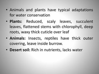 • Animals and plants have typical adaptations
for water conservation
• Plants: Reduced, scaly leaves, succulent
leaves, flattened stems with chlorophyll, deep
roots, waxy thick cuticle over leaf
• Animals: Insects, reptiles have thick outer
covering, leave inside burrow.
• Desert soil: Rich in nutrients, lacks water
 