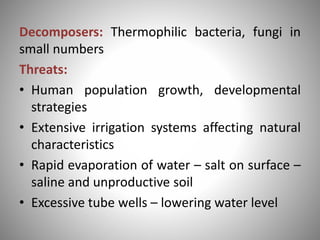 Decomposers: Thermophilic bacteria, fungi in
small numbers
Threats:
• Human population growth, developmental
strategies
• Extensive irrigation systems affecting natural
characteristics
• Rapid evaporation of water – salt on surface –
saline and unproductive soil
• Excessive tube wells – lowering water level
 