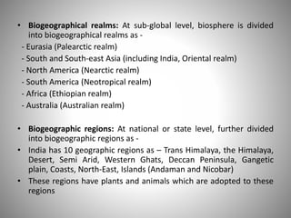 • Biogeographical realms: At sub-global level, biosphere is divided
into biogeographical realms as -
- Eurasia (Palearctic realm)
- South and South-east Asia (including India, Oriental realm)
- North America (Nearctic realm)
- South America (Neotropical realm)
- Africa (Ethiopian realm)
- Australia (Australian realm)
• Biogeographic regions: At national or state level, further divided
into biogeographic regions as -
• India has 10 geographic regions as – Trans Himalaya, the Himalaya,
Desert, Semi Arid, Western Ghats, Deccan Peninsula, Gangetic
plain, Coasts, North-East, Islands (Andaman and Nicobar)
• These regions have plants and animals which are adopted to these
regions
 