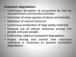 Ecosystem degradation:
• Continuous disruption of ecosystems by man by
encroachment and harmful activities
• Extinction of many species of plants and animals
• Depletion of natural resources
• Continuous production of large waste materials
• Unequal use of natural resources among rich
people and poor people
• Collectively called as ecosystem degradation
• Proper sharing and control over resources
utilization is necessary to prevent ecosystem
degradation
 