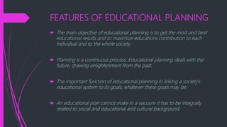 FEATURES OF EDUCATIONAL PLANNING
 The main objective of educational planning is to get the most and best
educational results and to maximize educations contribution to each
individual and to the whole society.
 Planning is a continuous process. Educational planning deals with the
future, drawing enlightenment from the past.
 The important function of educational planning in linking a society’s
educational system to its goals, whatever these goals may be.
 An educational plan cannot make in a vacuum it has to be integrally
related to social and educational and cultural background.
 