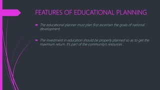 FEATURES OF EDUCATIONAL PLANNING
 The educational planner must plan first ascertain the goals of national
development.
 The investment in education should be properly planned so as to get the
maximum return. It’s part of the community’s resources .
 