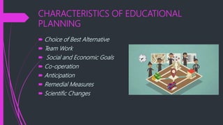 CHARACTERISTICS OF EDUCATIONAL
PLANNING
 Choice of Best Alternative
 Team Work
 Social and Economic Goals
 Co-operation
 Anticipation
 Remedial Measures
 Scientific Changes
 