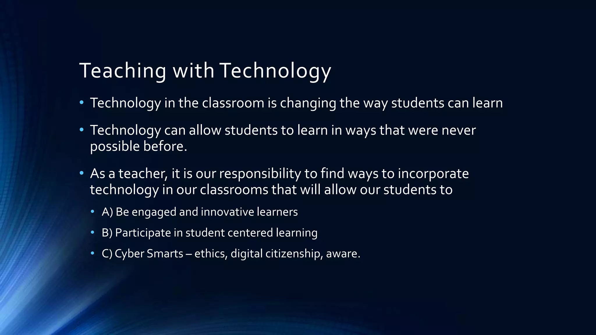 Teaching with Technology
• Technology in the classroom is changing the way students can learn
• Technology can allow students to learn in ways that were never
possible before.
• As a teacher, it is our responsibility to find ways to incorporate
technology in our classrooms that will allow our students to
• A) Be engaged and innovative learners
• B) Participate in student centered learning
• C) Cyber Smarts – ethics, digital citizenship, aware.