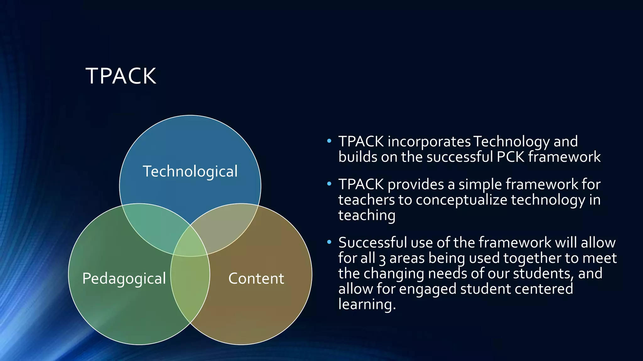 TPACK
Technological
Pedagogical
Content
• TPACK incorporates Technology and
builds on the successful PCK framework
• TPACK provides a simple framework for
teachers to conceptualize technology in
teaching
• Successful use of the framework will allow
for all 3 areas being used together to meet
the changing needs of our students, and
allow for engaged student centered
learning.