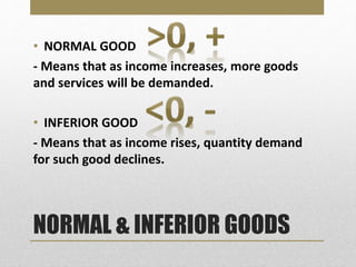 NORMAL & INFERIOR GOODS
• NORMAL GOOD
- Means that as income increases, more goods
and services will be demanded.
• INFERIOR GOOD
- Means that as income rises, quantity demand
for such good declines.
 
