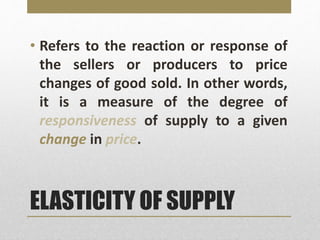 ELASTICITY OF SUPPLY
• Refers to the reaction or response of
the sellers or producers to price
changes of good sold. In other words,
it is a measure of the degree of
responsiveness of supply to a given
change in price.
 