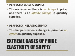 EXTREME CASES OF PRICE
ELASTICITY OF SUPPLY
• PERFECTLY ELASTIC SUPPLY
- This occurs when there is no change in price,
and there is an infinite change in quantity
supplied.
• PERFECTLY INELASTIC SUPPLY
- This happens when a change in price has no
effect on quantity supplied.
 
