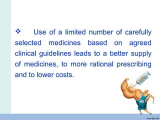  Use of a limited number of carefully
selected medicines based on agreed
clinical guidelines leads to a better supply
of medicines, to more rational prescribing
and to lower costs.
 